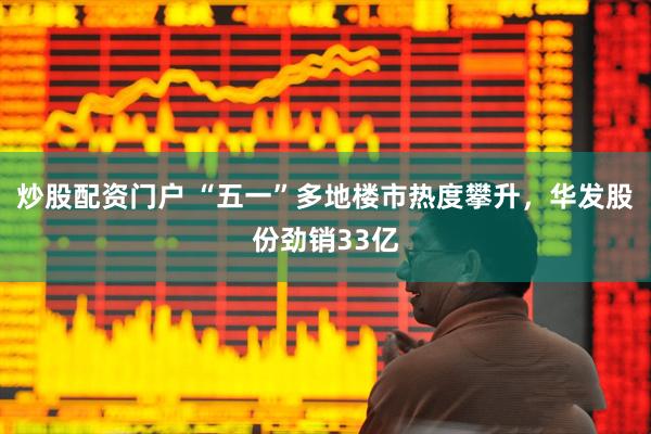 炒股配资门户 “五一”多地楼市热度攀升，华发股份劲销33亿