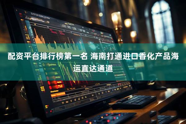 配资平台排行榜第一名 海南打通进口香化产品海运直达通道