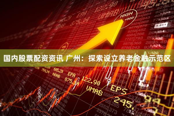 国内股票配资资讯 广州：探索设立养老金融示范区