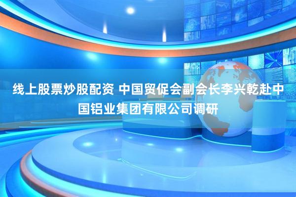 线上股票炒股配资 中国贸促会副会长李兴乾赴中国铝业集团有限公司调研