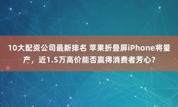 10大配资公司最新排名 苹果折叠屏iPhone将量产，近1.5万高价能否赢得消费者芳心？