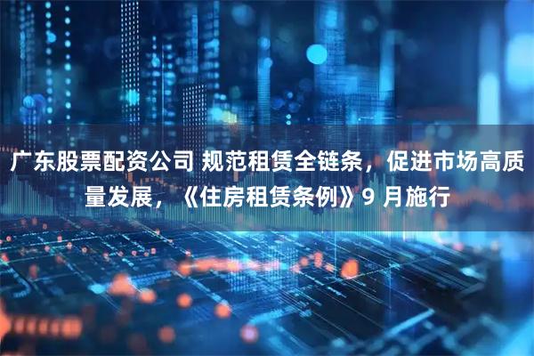 广东股票配资公司 规范租赁全链条，促进市场高质量发展，《住房租赁条例》9 月施行