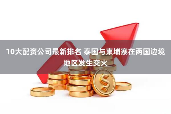 10大配资公司最新排名 泰国与柬埔寨在两国边境地区发生交火