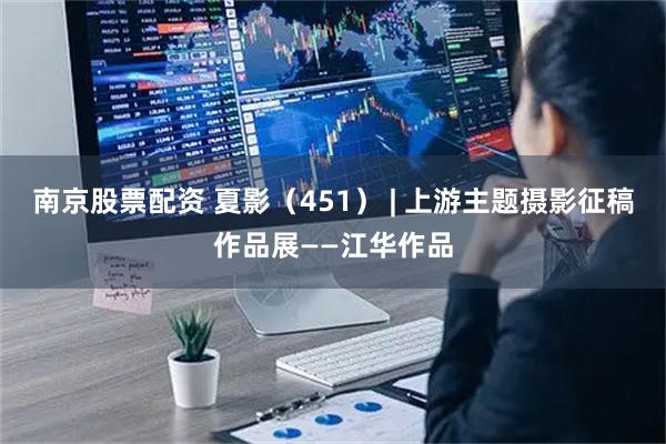 南京股票配资 夏影（451） | 上游主题摄影征稿作品展——江华作品