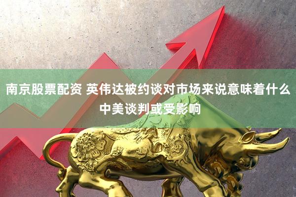 南京股票配资 英伟达被约谈对市场来说意味着什么 中美谈判或受影响