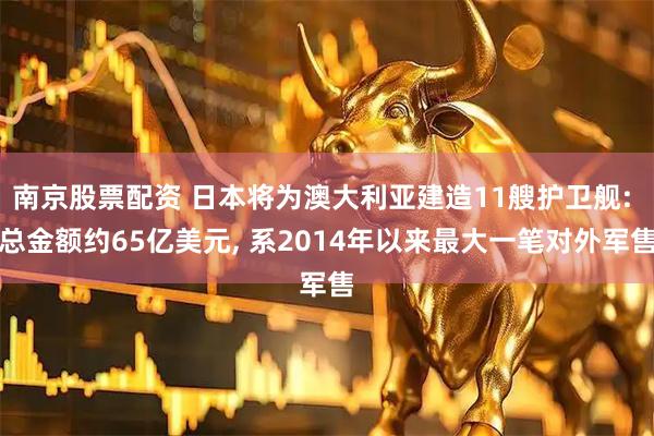 南京股票配资 日本将为澳大利亚建造11艘护卫舰: 总金额约65亿美元, 系2014年以来最大一笔对外军售