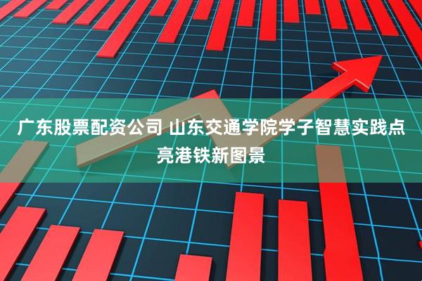 广东股票配资公司 山东交通学院学子智慧实践点亮港铁新图景