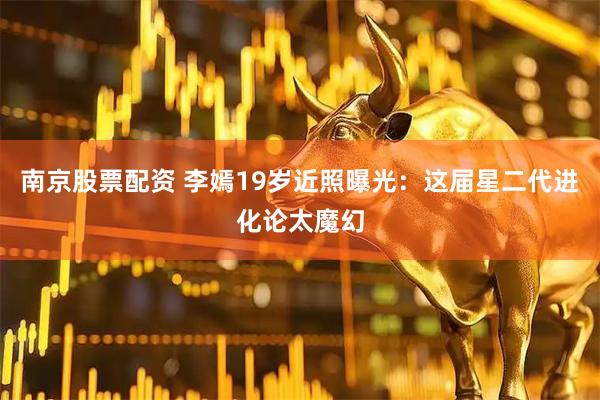 南京股票配资 李嫣19岁近照曝光：这届星二代进化论太魔幻