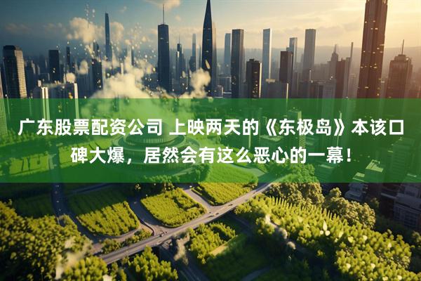 广东股票配资公司 上映两天的《东极岛》本该口碑大爆，居然会有这么恶心的一幕！