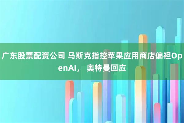 广东股票配资公司 马斯克指控苹果应用商店偏袒OpenAI， 奥特曼回应