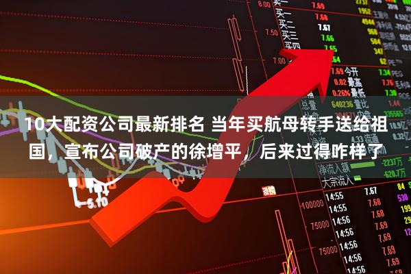 10大配资公司最新排名 当年买航母转手送给祖国，宣布公司破产的徐增平，后来过得咋样了