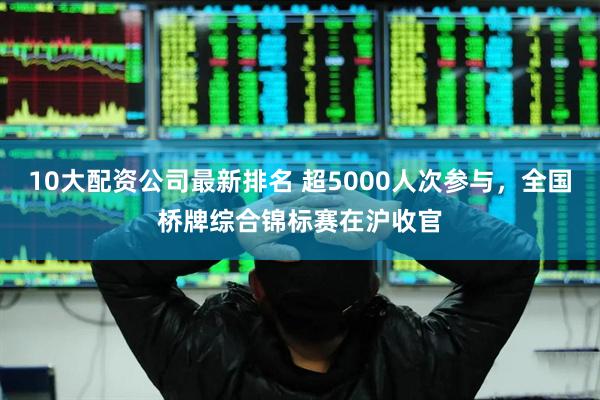 10大配资公司最新排名 超5000人次参与，全国桥牌综合锦标赛在沪收官