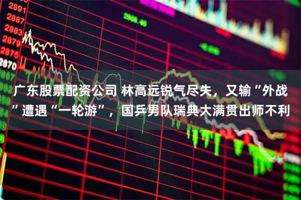 广东股票配资公司 林高远锐气尽失，又输“外战”遭遇“一轮游”，国乒男队瑞典大满贯出师不利