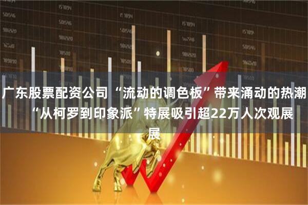 广东股票配资公司 “流动的调色板”带来涌动的热潮    “从柯罗到印象派”特展吸引超22万人次观展