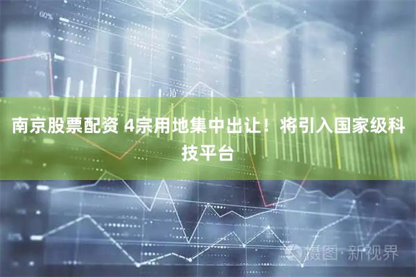 南京股票配资 4宗用地集中出让！将引入国家级科技平台