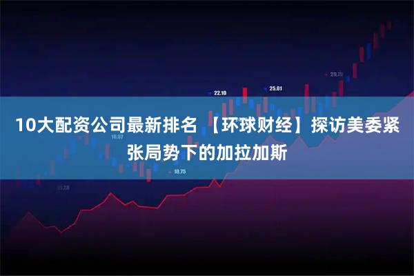 10大配资公司最新排名 【环球财经】探访美委紧张局势下的加拉加斯