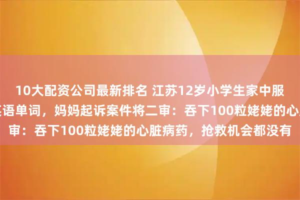 10大配资公司最新排名 江苏12岁小学生家中服药自杀，遗书称写不会英语单词，妈妈起诉案件将二审：吞下100粒姥姥的心脏病药，抢救机会都没有
