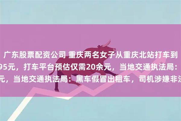 广东股票配资公司 重庆两名女子从重庆北站打车到沙坪坝，20公里被收195元，打车平台预估仅需20余元，当地交通执法局：黑车假冒出租车，司机涉嫌非法营运