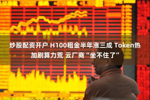 炒股配资开户 H100租金半年涨三成 Token热加剧算力荒 云厂商“坐不住了”