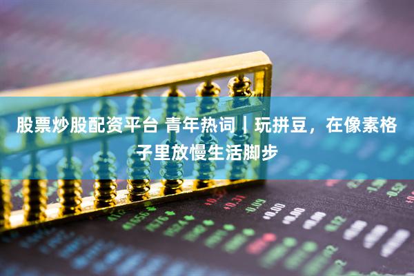 股票炒股配资平台 青年热词｜玩拼豆，在像素格子里放慢生活脚步