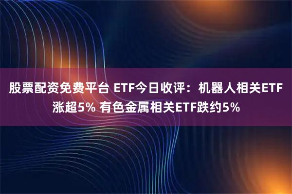 股票配资免费平台 ETF今日收评：机器人相关ETF涨超5% 有色金属相关ETF跌约5%