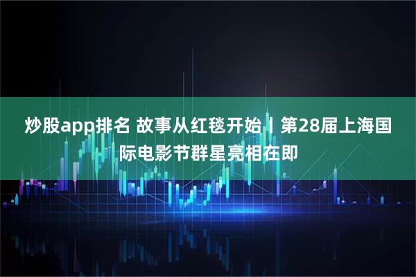 炒股app排名 故事从红毯开始丨第28届上海国际电影节群星亮相在即