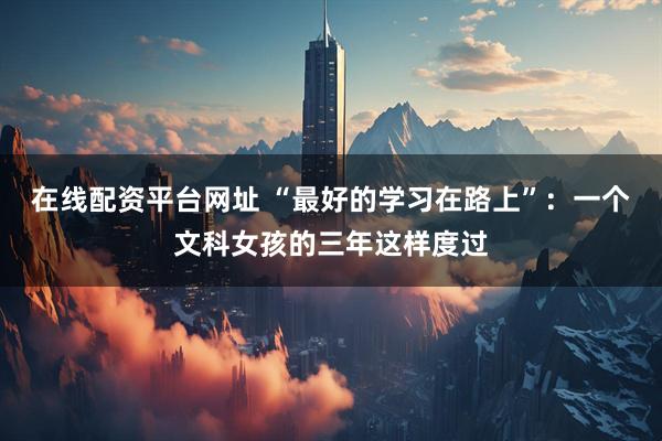 在线配资平台网址 “最好的学习在路上”：一个文科女孩的三年这样度过