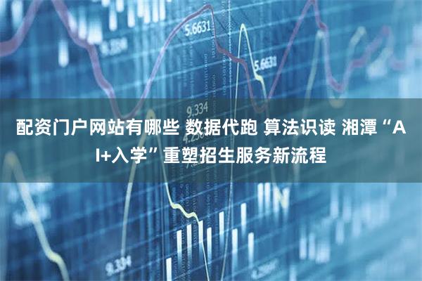 配资门户网站有哪些 数据代跑 算法识读 湘潭“AI+入学”重塑招生服务新流程