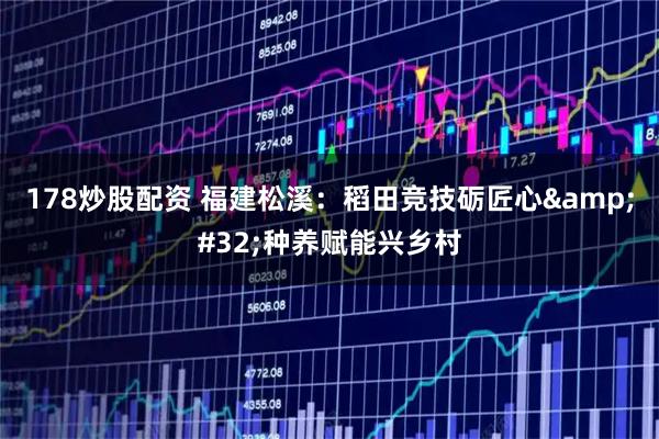 178炒股配资 福建松溪：稻田竞技砺匠心 种养赋能兴乡村