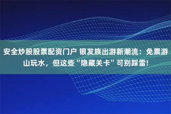 安全炒股股票配资门户 银发族出游新潮流：免票游山玩水，但这些“隐藏关卡”可别踩雷!